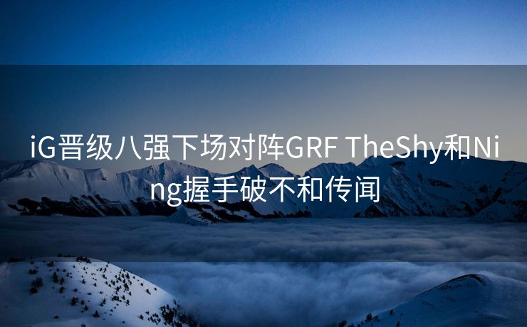 iG晋级八强下场对阵GRF TheShy和Ning握手破不和传闻