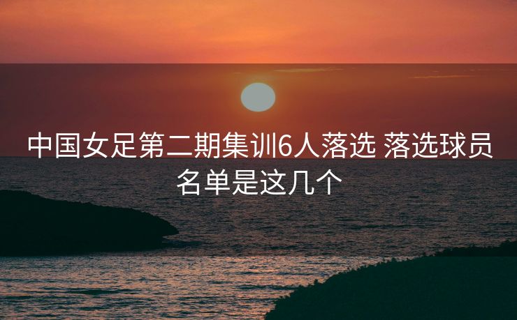 中国女足第二期集训6人落选 落选球员名单是这几个