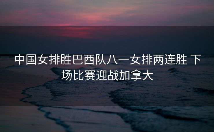 中国女排胜巴西队八一女排两连胜 下场比赛迎战加拿大