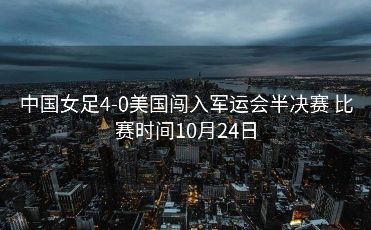 中国女足4-0美国闯入军运会半决赛 比赛时间10月24日