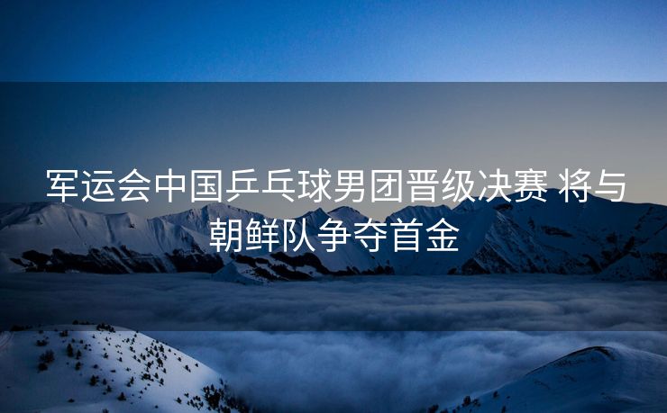 军运会中国乒乓球男团晋级决赛 将与朝鲜队争夺首金