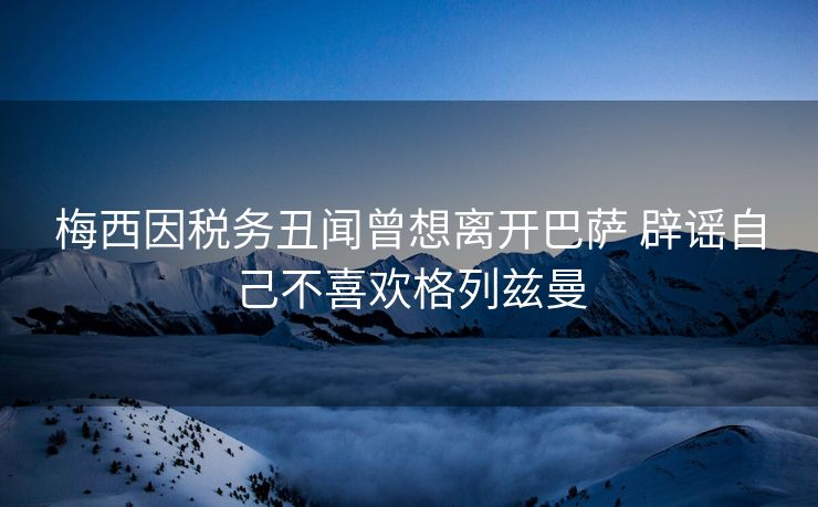 梅西因税务丑闻曾想离开巴萨 辟谣自己不喜欢格列兹曼