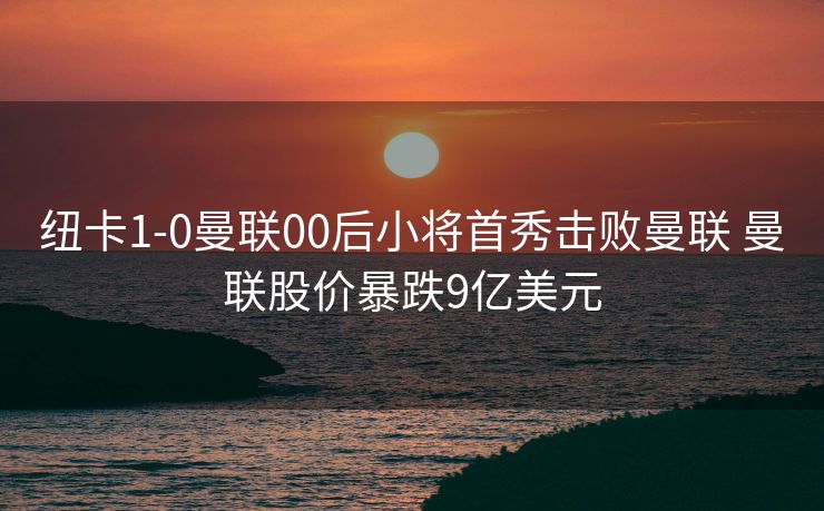 纽卡1-0曼联00后小将首秀击败曼联 曼联股价暴跌9亿美元