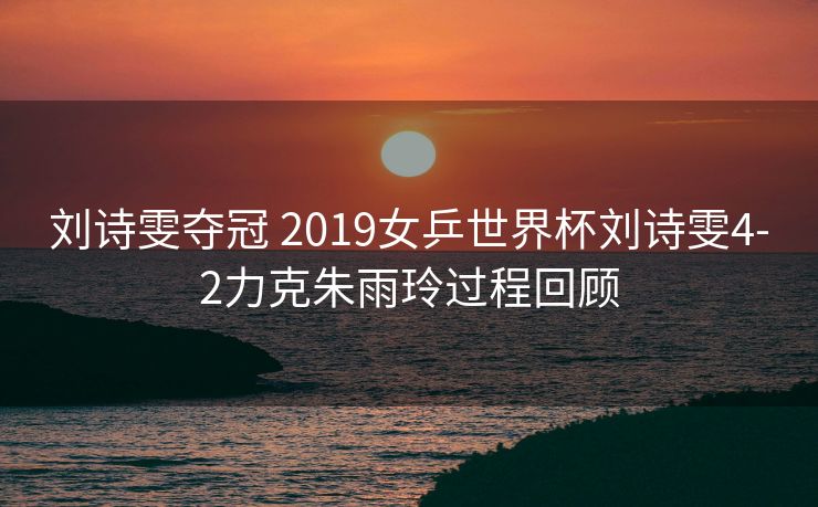 刘诗雯夺冠 2019女乒世界杯刘诗雯4-2力克朱雨玲过程回顾