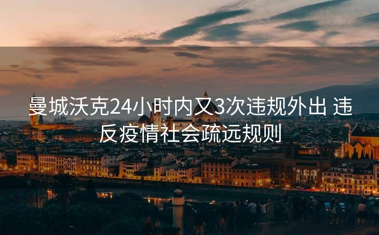 曼城沃克24小时内又3次违规外出 违反疫情社会疏远规则