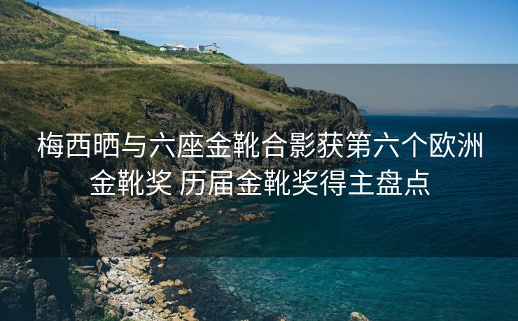 梅西晒与六座金靴合影获第六个欧洲金靴奖 历届金靴奖得主盘点