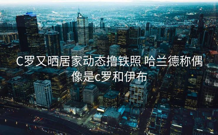 C罗又晒居家动态撸铁照 哈兰德称偶像是c罗和伊布