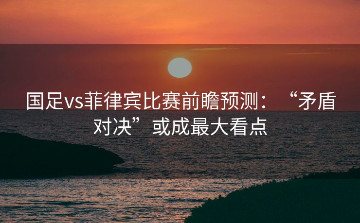 国足vs菲律宾比赛前瞻预测：“矛盾对决”或成最大看点