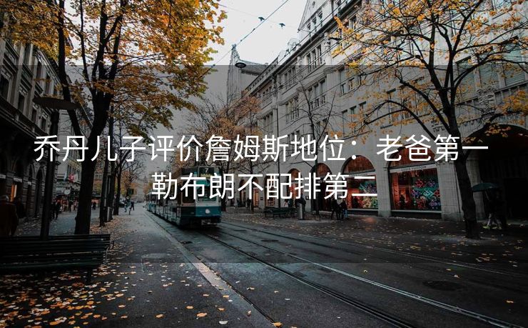 乔丹儿子评价詹姆斯地位：老爸第一 勒布朗不配排第二