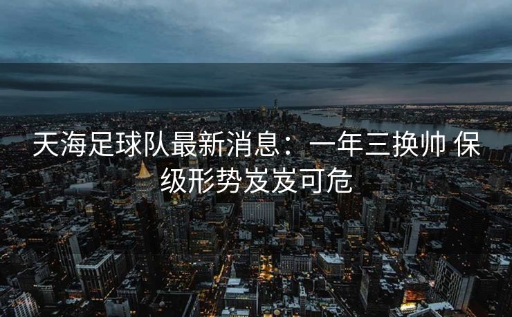天海足球队最新消息：一年三换帅 保级形势岌岌可危