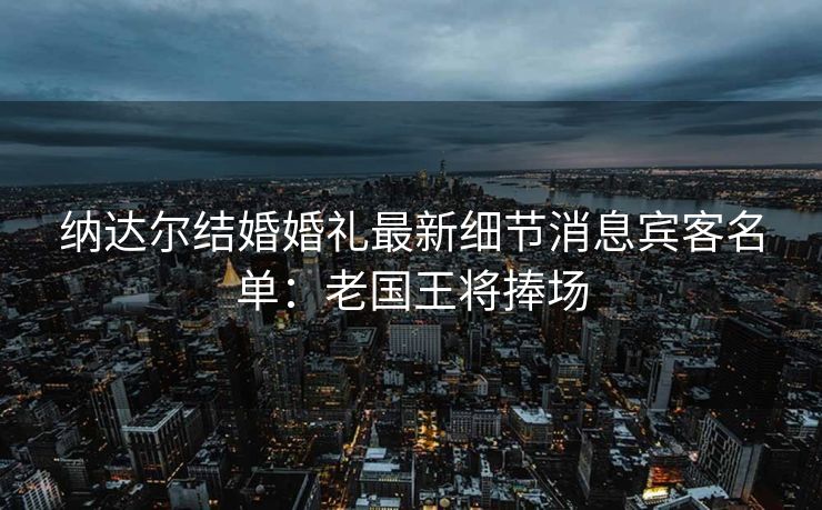 纳达尔结婚婚礼最新细节消息宾客名单：老国王将捧场