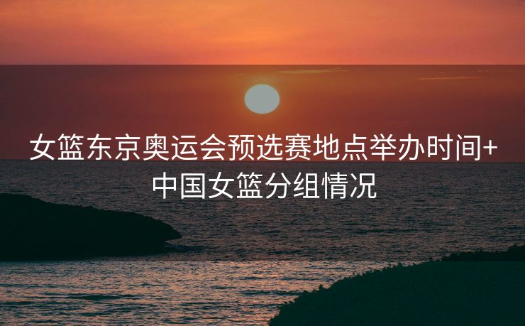 女篮东京奥运会预选赛地点举办时间+中国女篮分组情况