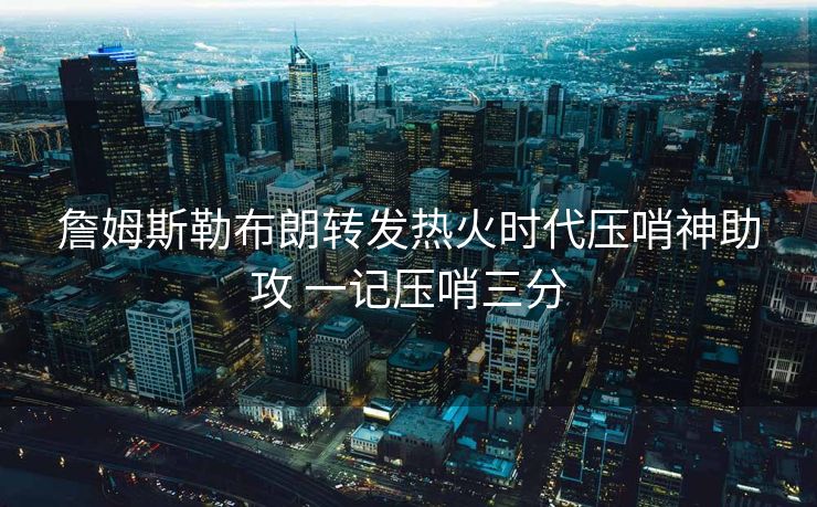 詹姆斯勒布朗转发热火时代压哨神助攻 一记压哨三分