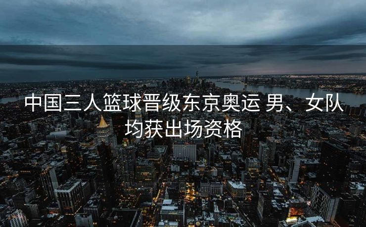 中国三人篮球晋级东京奥运 男、女队均获出场资格