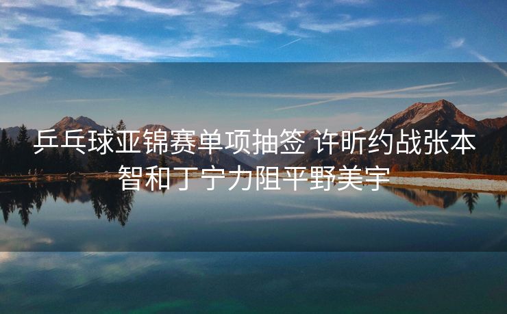 乒乓球亚锦赛单项抽签 许昕约战张本智和丁宁力阻平野美宇