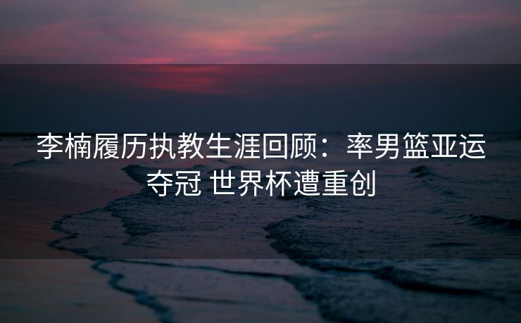 李楠履历执教生涯回顾：率男篮亚运夺冠 世界杯遭重创
