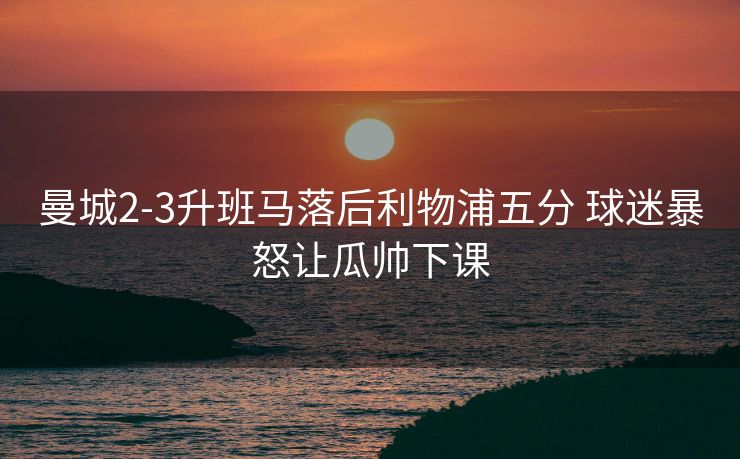 曼城2-3升班马落后利物浦五分 球迷暴怒让瓜帅下课