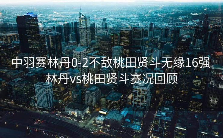 中羽赛林丹0-2不敌桃田贤斗无缘16强 林丹vs桃田贤斗赛况回顾