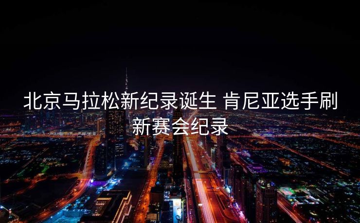 北京马拉松新纪录诞生 肯尼亚选手刷新赛会纪录