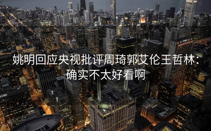 姚明回应央视批评周琦郭艾伦王哲林：确实不太好看啊