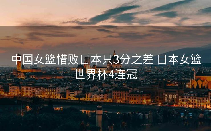 中国女篮惜败日本只3分之差 日本女篮世界杯4连冠