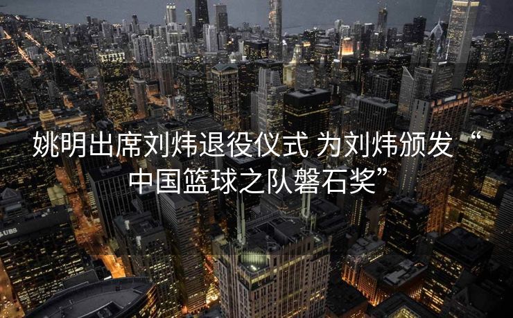 姚明出席刘炜退役仪式 为刘炜颁发“中国篮球之队磐石奖”