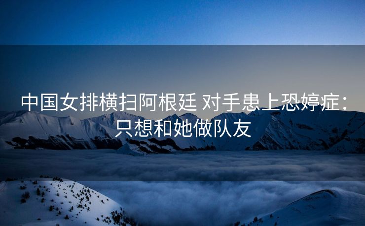 中国女排横扫阿根廷 对手患上恐婷症：只想和她做队友