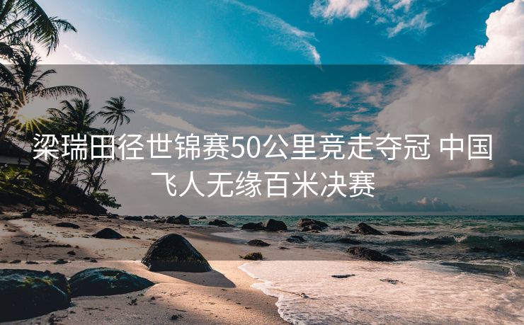 梁瑞田径世锦赛50公里竞走夺冠 中国飞人无缘百米决赛