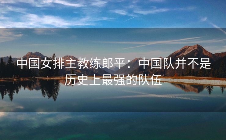 中国女排主教练郎平：中国队并不是历史上最强的队伍
