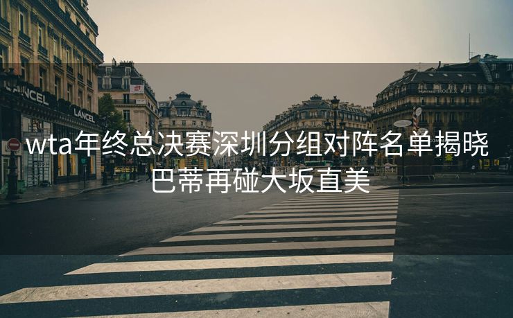 wta年终总决赛深圳分组对阵名单揭晓 巴蒂再碰大坂直美