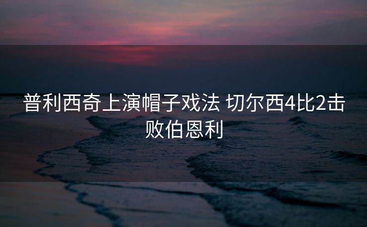普利西奇上演帽子戏法 切尔西4比2击败伯恩利