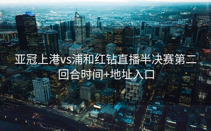 亚冠上港vs浦和红钻直播半决赛第二回合时间+地址入口
