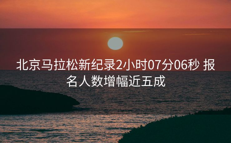 北京马拉松新纪录2小时07分06秒 报名人数增幅近五成