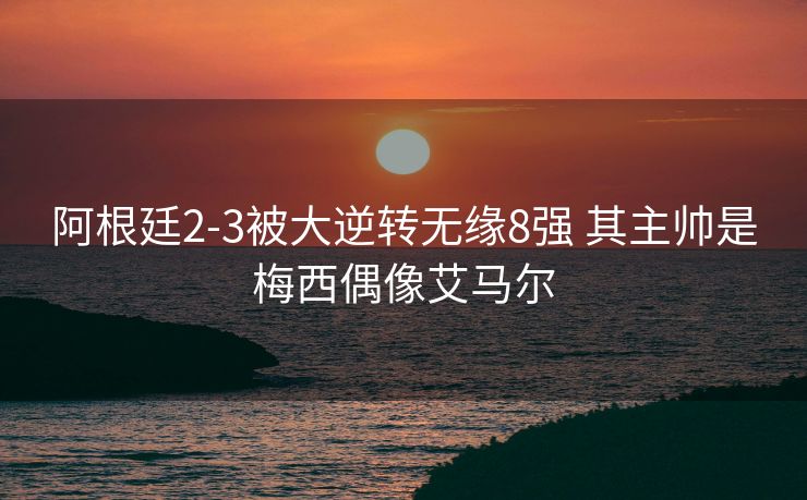 阿根廷2-3被大逆转无缘8强 其主帅是梅西偶像艾马尔