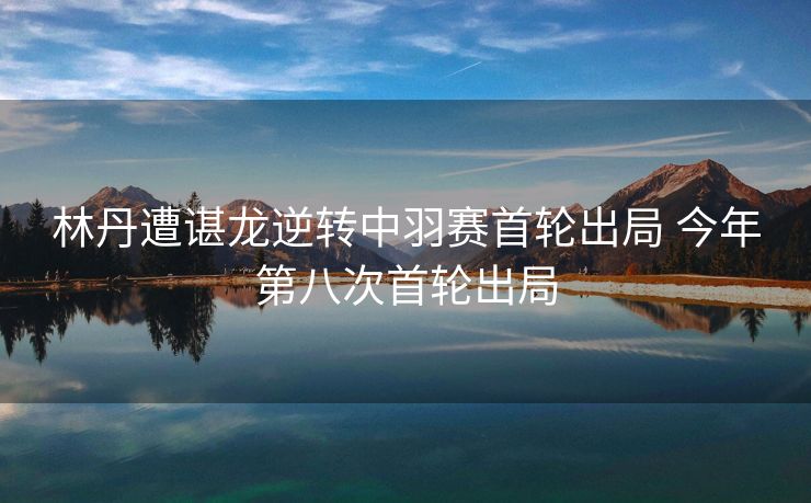 林丹遭谌龙逆转中羽赛首轮出局 今年第八次首轮出局