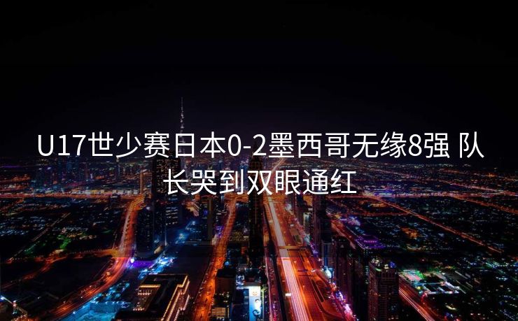 U17世少赛日本0-2墨西哥无缘8强 队长哭到双眼通红