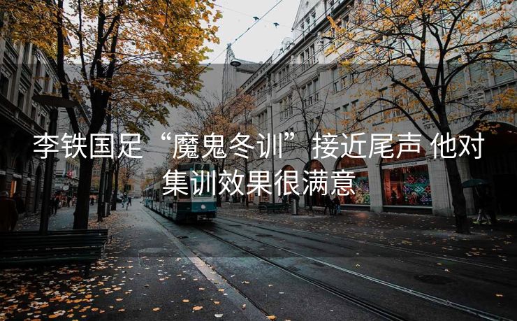 李铁国足“魔鬼冬训”接近尾声 他对集训效果很满意