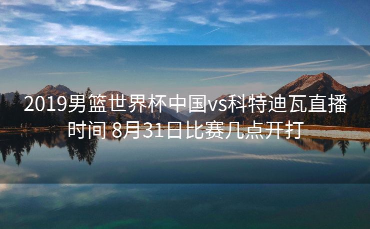 2019男篮世界杯中国vs科特迪瓦直播时间 8月31日比赛几点开打