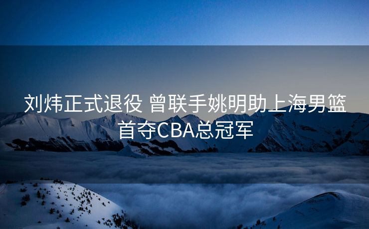 刘炜正式退役 曾联手姚明助上海男篮首夺CBA总冠军