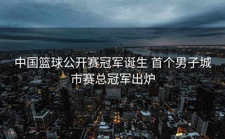 中国篮球公开赛冠军诞生 首个男子城市赛总冠军出炉