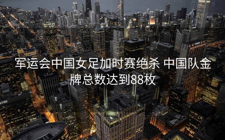 军运会中国女足加时赛绝杀 中国队金牌总数达到88枚