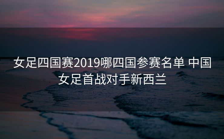 女足四国赛2019哪四国参赛名单 中国女足首战对手新西兰