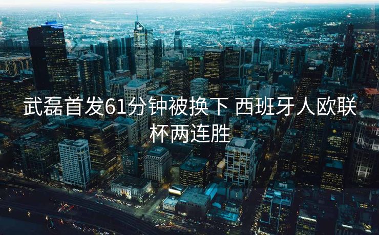 武磊首发61分钟被换下 西班牙人欧联杯两连胜