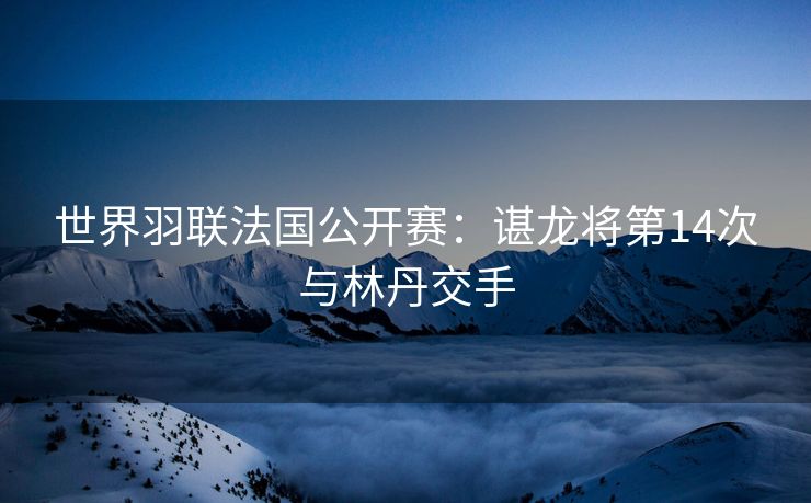 世界羽联法国公开赛：谌龙将第14次与林丹交手
