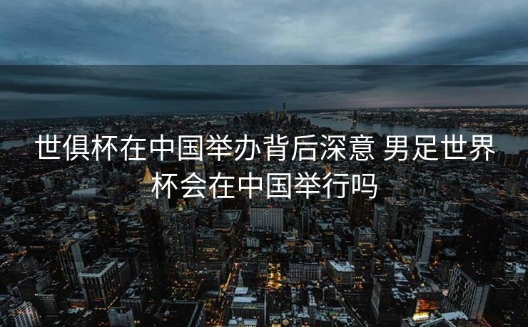 世俱杯在中国举办背后深意 男足世界杯会在中国举行吗