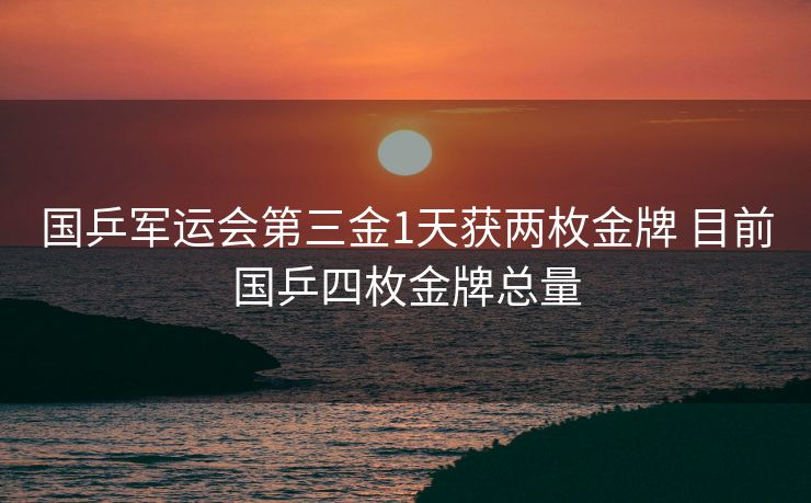 国乒军运会第三金1天获两枚金牌 目前国乒四枚金牌总量
