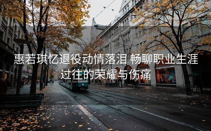 惠若琪忆退役动情落泪 畅聊职业生涯过往的荣耀与伤痛