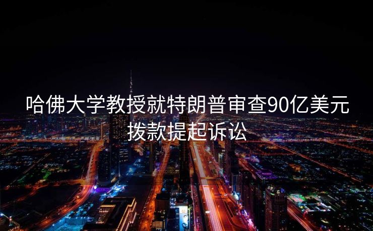 哈佛大学教授就特朗普审查90亿美元拨款提起诉讼