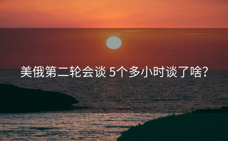 美俄第二轮会谈 5个多小时谈了啥？