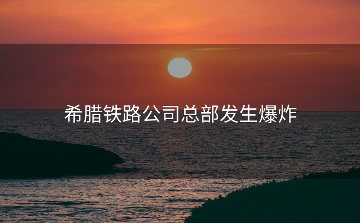 希腊铁路公司总部发生爆炸